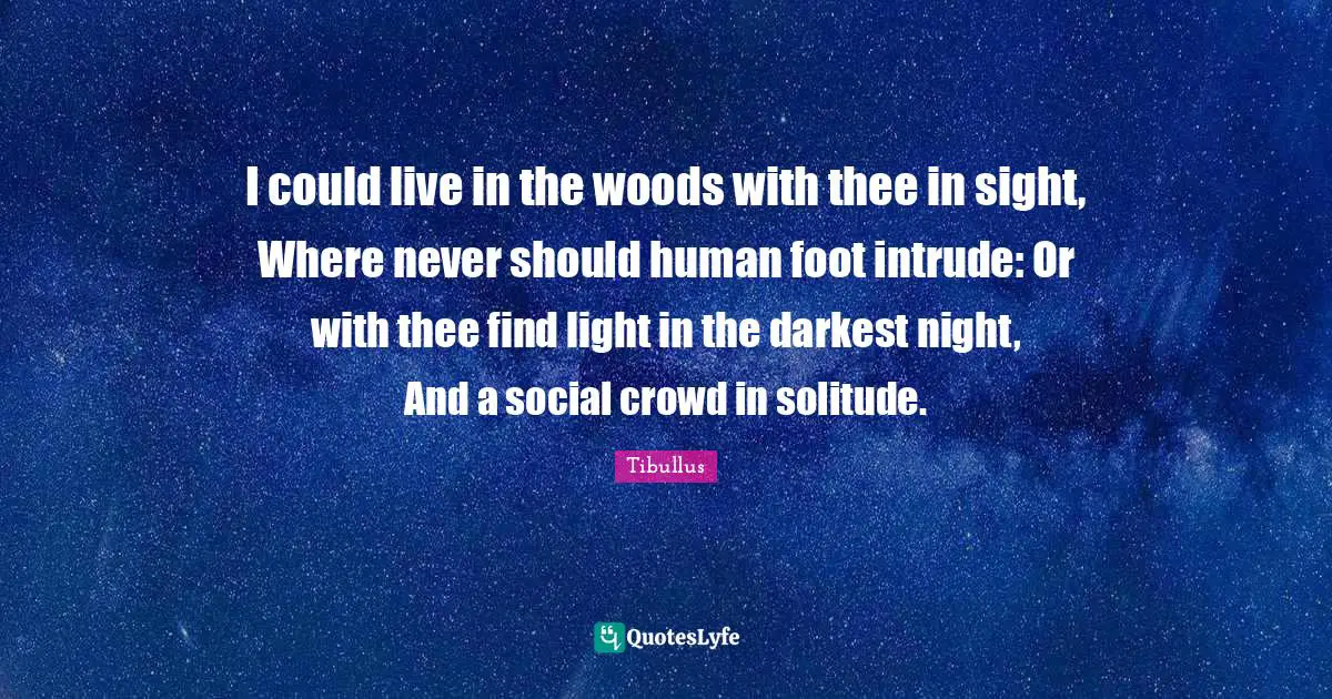 I could live in the woods with thee in sight, Where never should human foot intrude: Or with thee find light in the darkest night, And a social crowd in solitude.