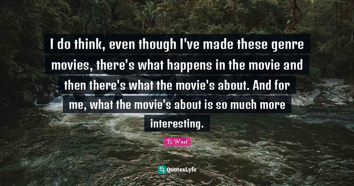 I do think, even though I've made these genre movies, there's what happens in the movie and then there's what the movie's about. And for me, what the movie's about is so much more interesting.