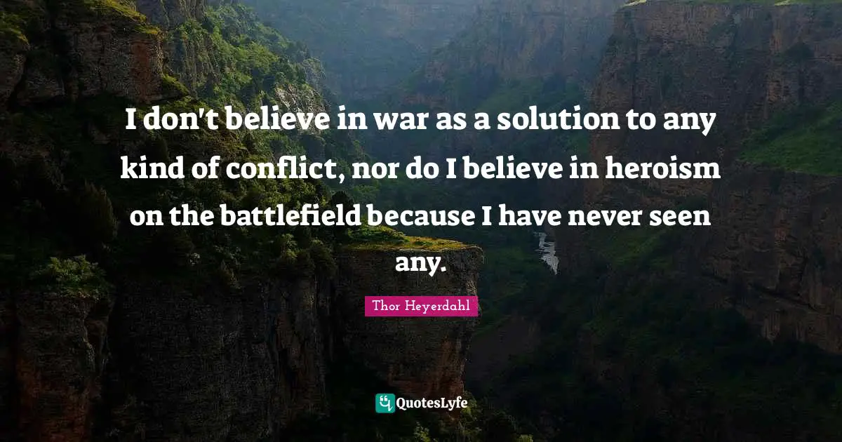 I don't believe in war as a solution to any kind of conflict, nor do I believe in heroism on the battlefield because I have never seen any.