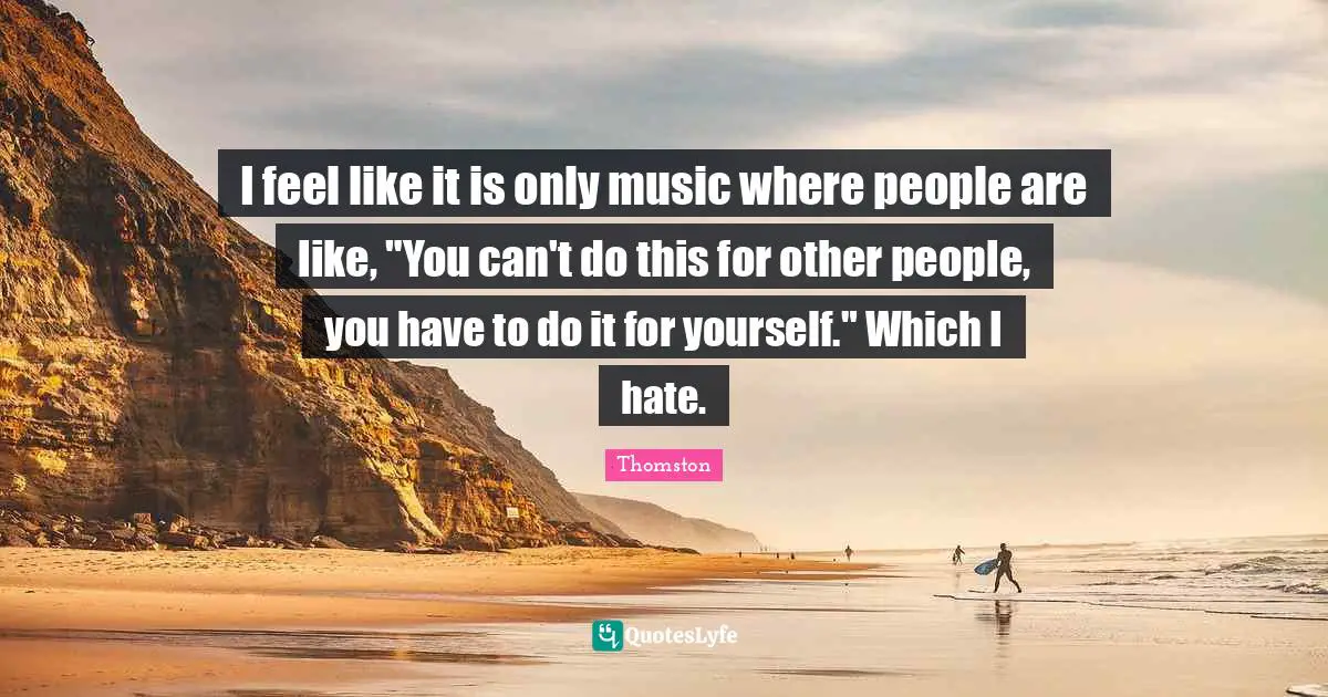 I feel like it is only music where people are like, "You can't do this for other people, you have to do it for yourself." Which I hate.