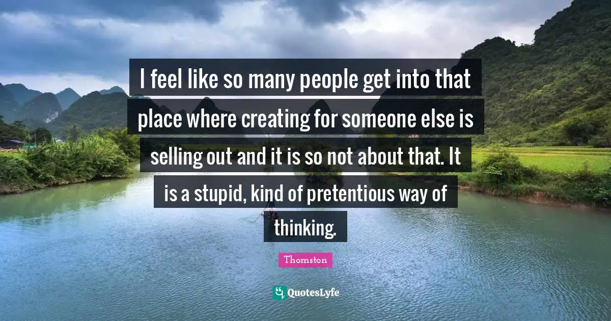 I feel like so many people get into that place where creating for someone else is selling out and it is so not about that. It is a stupid, kind of pretentious way of thinking.