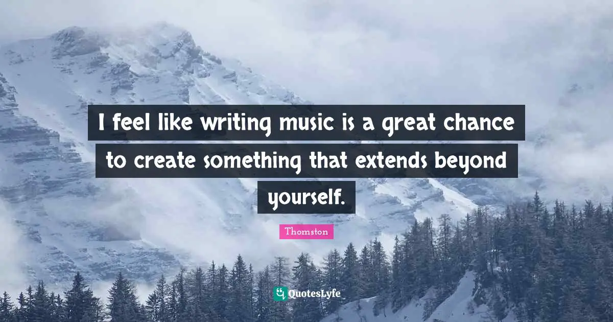 I feel like writing music is a great chance to create something that extends beyond yourself.