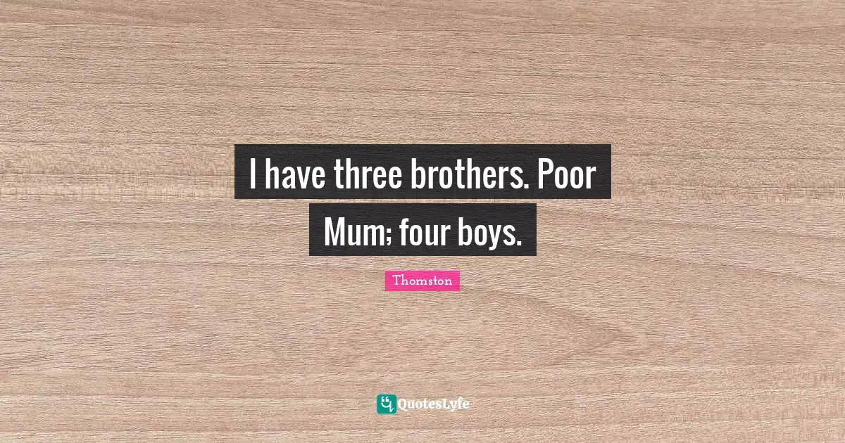 I have three brothers. Poor Mum; four boys.