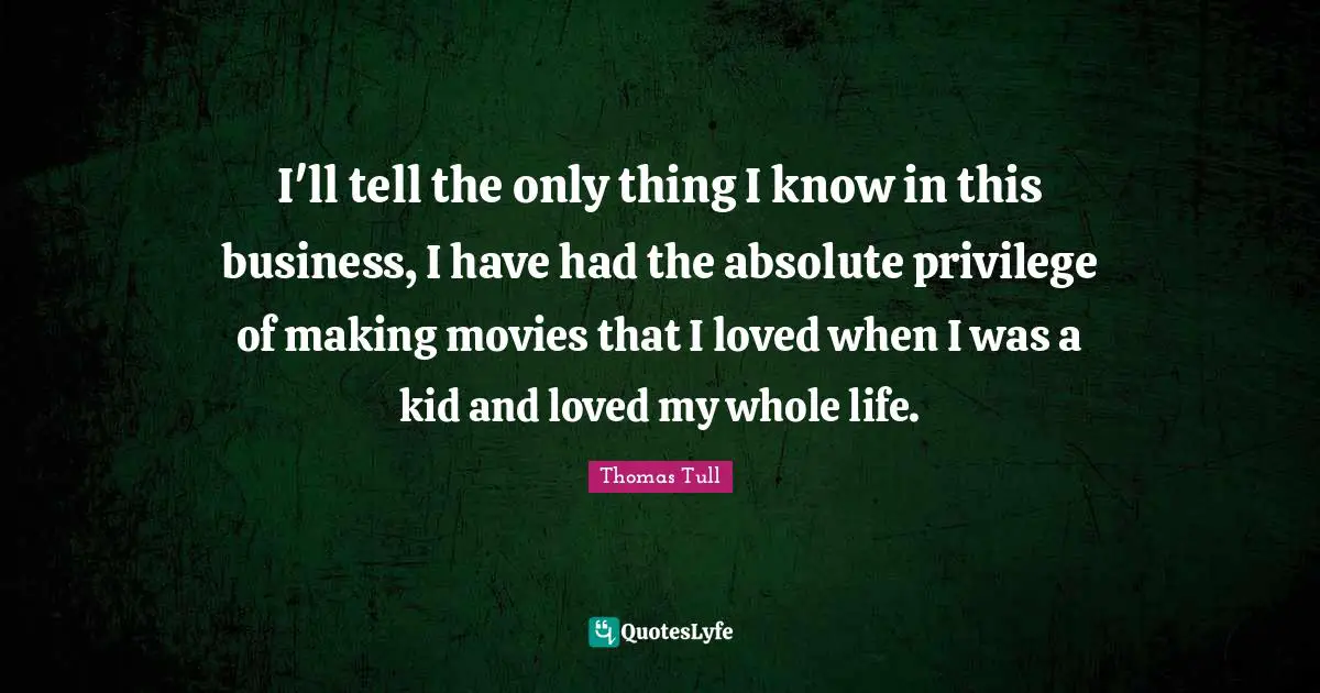 I'll tell the only thing I know in this business, I have had the absolute privilege of making movies that I loved when I was a kid and loved my whole life.