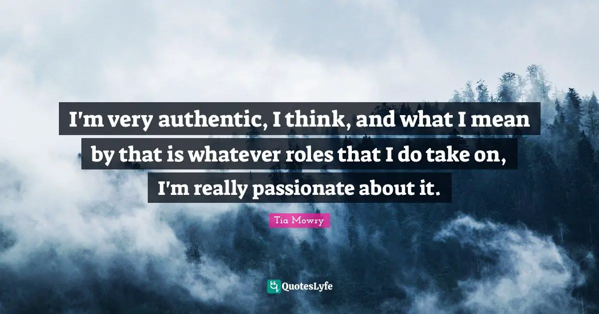 I'm very authentic, I think, and what I mean by that is whatever roles that I do take on, I'm really passionate about it.