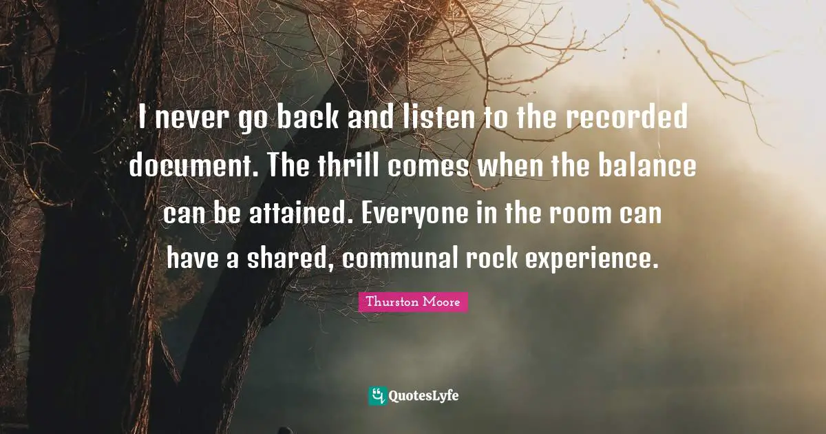 I never go back and listen to the recorded document. The thrill comes when the balance can be attained. Everyone in the room can have a shared, communal rock experience.
