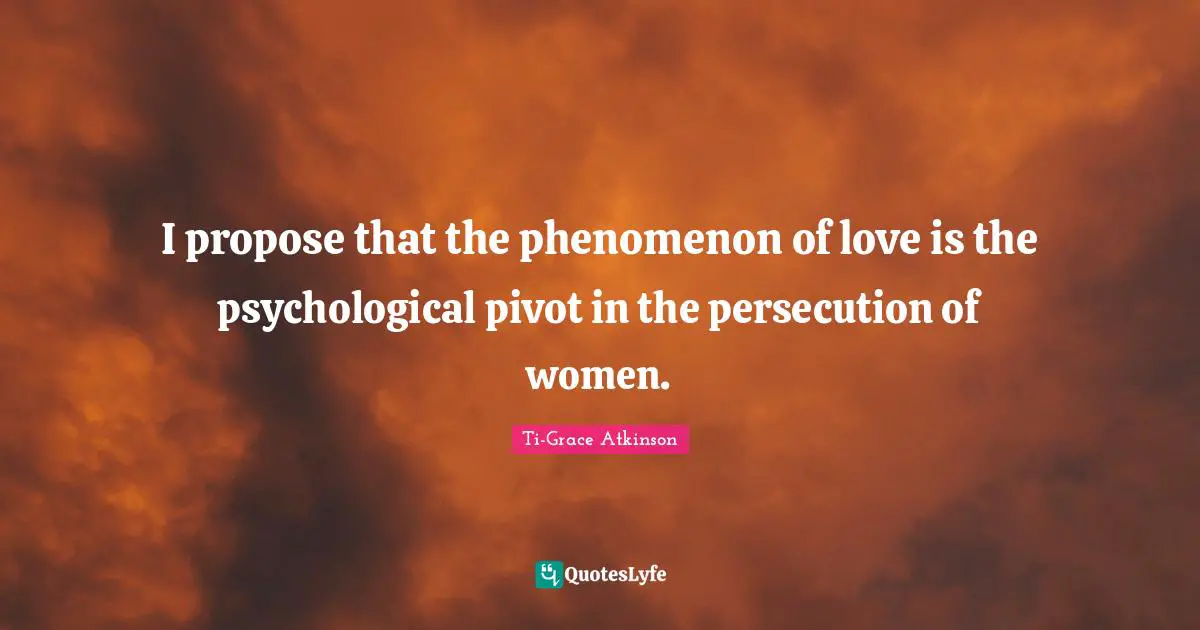 Ti-Grace Atkinson Quotes: "I propose that the phenomenon of love is the psychological pivot in the persecution of women."