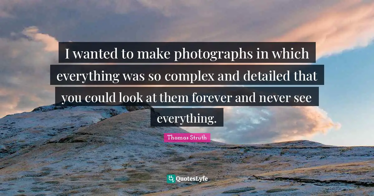 I wanted to make photographs in which everything was so complex and detailed that you could look at them forever and never see everything.