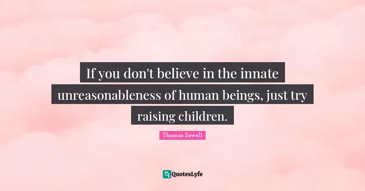 If you don't believe in the innate unreasonableness of human beings, just try raising children.