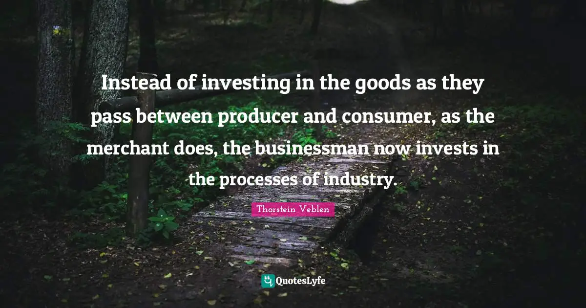 Instead of investing in the goods as they pass between producer and consumer, as the merchant does, the businessman now invests in the processes of industry.