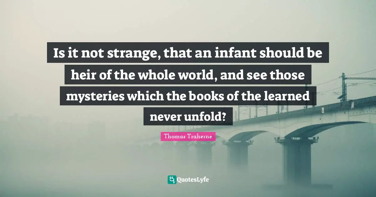 Thomas Traherne Quotes: "Is it not strange, that an infant should be heir of the whole world, and see those mysteries which the books of the learned never unfold?"