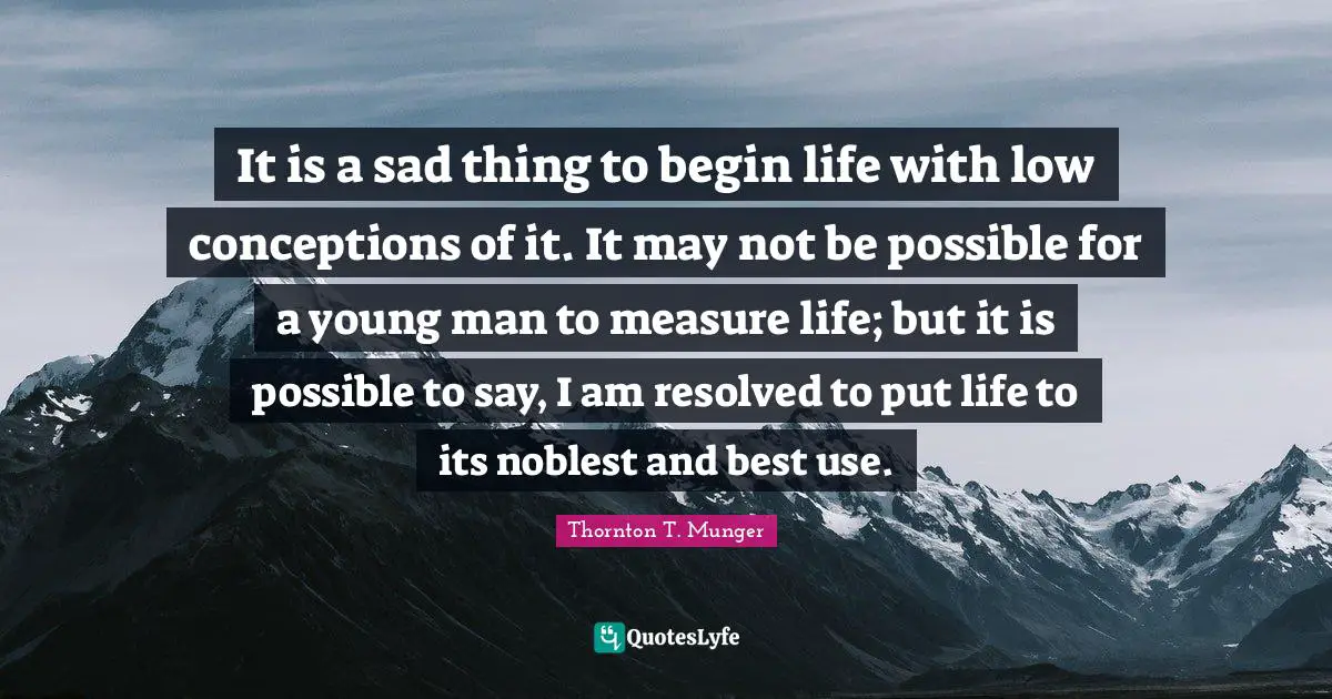 It is a sad thing to begin life with low conceptions of it. It may not be possible for a young man to measure life; but it is possible to say, I am resolved to put life to its noblest and best use.