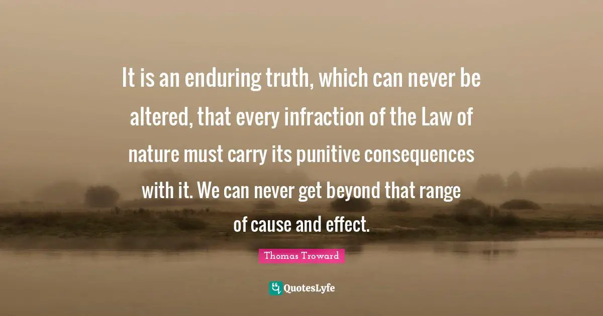 Thomas Troward Quotes: "It is an enduring truth, which can never be altered, that every infraction of the Law of nature must carry its punitive consequences with it. We can never get beyond that range of cause and effect."