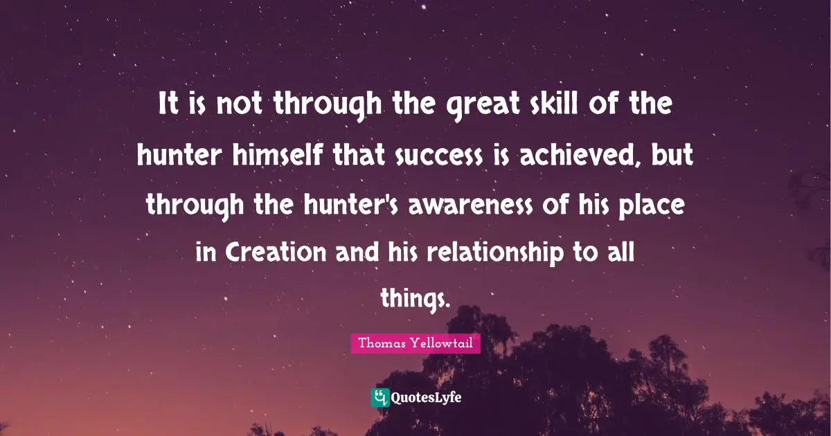 It is not through the great skill of the hunter himself that success is achieved, but through the hunter's awareness of his place in Creation and his relationship to all things.