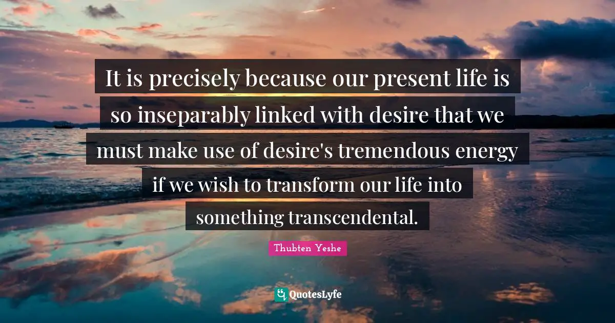 Linked Quotes: "It is precisely because our present life is so inseparably linked with desire that we must make use of desire's tremendous energy if we wish to transform our life into something transcendental."