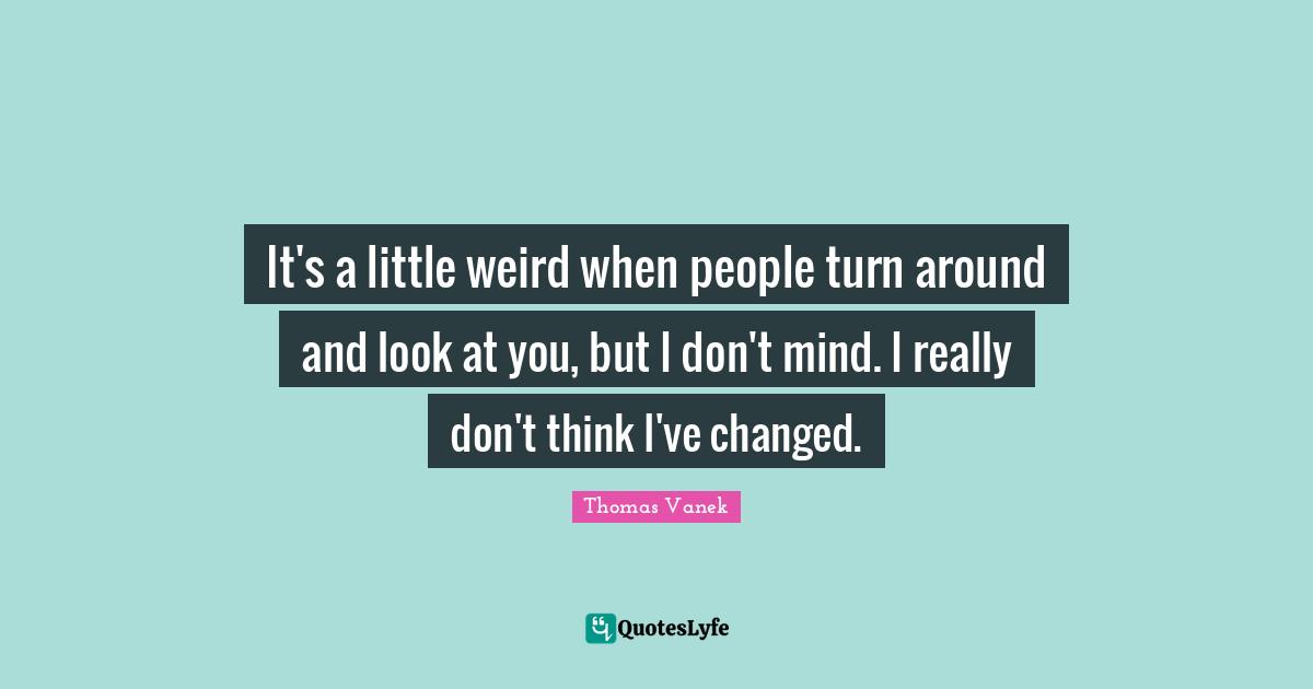 It's a little weird when people turn around and look at you, but I don't mind. I really don't think I've changed.