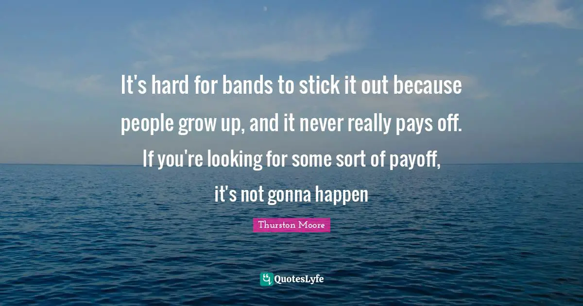 It's hard for bands to stick it out because people grow up, and it never really pays off. If you're looking for some sort of payoff, it's not gonna happen