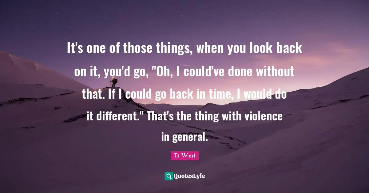 It's one of those things, when you look back on it, you'd go, "Oh, I could've done without that. If I could go back in time, I would do it different." That's the thing with violence in general.