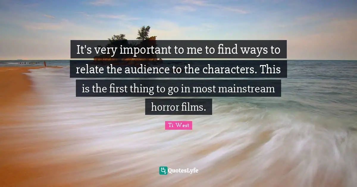 It's very important to me to find ways to relate the audience to the characters. This is the first thing to go in most mainstream horror films.