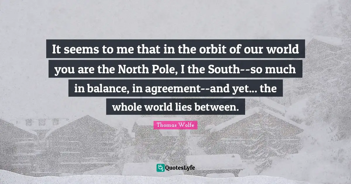 Thomas Wolfe Quotes: "It seems to me that in the orbit of our world you are the North Pole, I the South--so much in balance, in agreement--and yet... the whole world lies between."