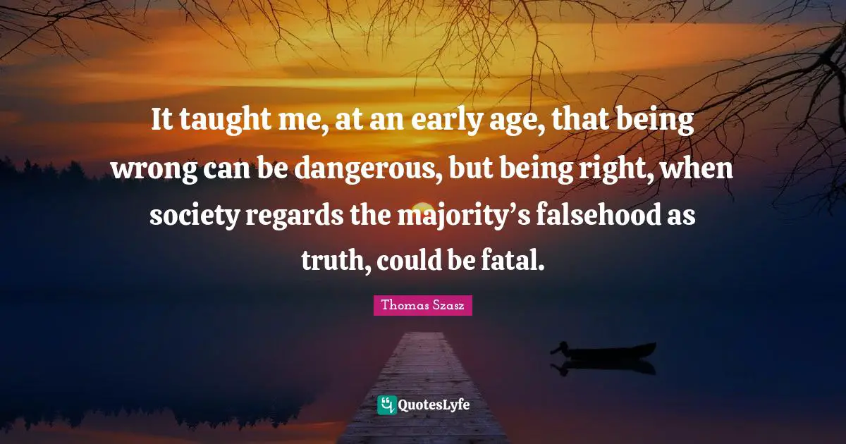 It taught me, at an early age, that being wrong can be dangerous, but being right, when society regards the majority’s falsehood as truth, could be fatal.