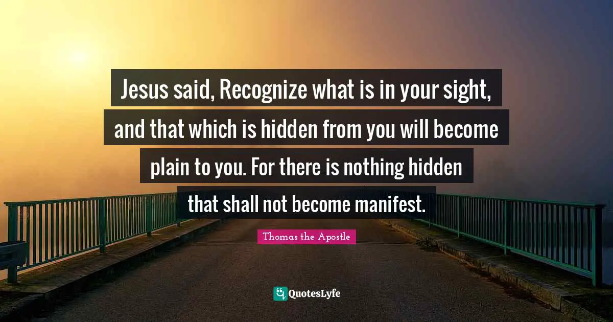 Manifest Quotes: "Jesus said, Recognize what is in your sight, and that which is hidden from you will become plain to you. For there is nothing hidden that shall not become manifest."