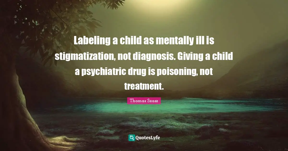 Ill Quotes: "Labeling a child as mentally ill is stigmatization, not diagnosis. Giving a child a psychiatric drug is poisoning, not treatment."