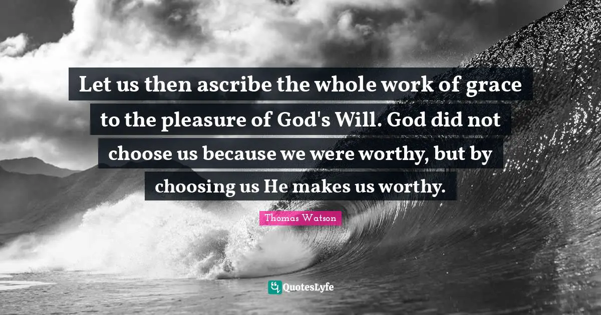 Let us then ascribe the whole work of grace to the pleasure of God's Will. God did not choose us because we were worthy, but by choosing us He makes us worthy.