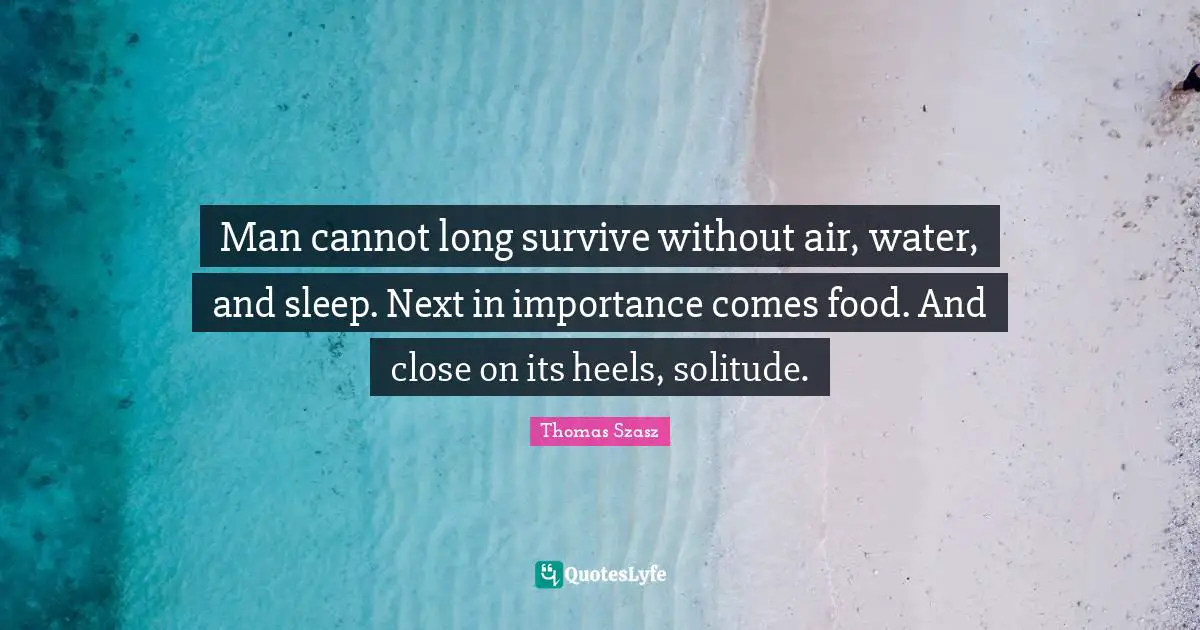 Man cannot long survive without air, water, and sleep. Next in importance comes food. And close on its heels, solitude.