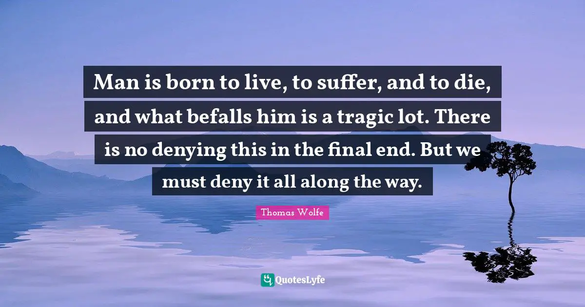Thomas Wolfe Quotes: "Man is born to live, to suffer, and to die, and what befalls him is a tragic lot. There is no denying this in the final end. But we must deny it all along the way."