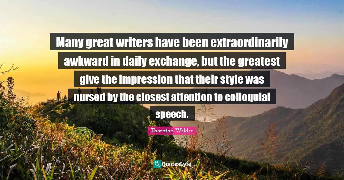 Many great writers have been extraordinarily awkward in daily exchange, but the greatest give the impression that their style was nursed by the closest attention to colloquial speech.