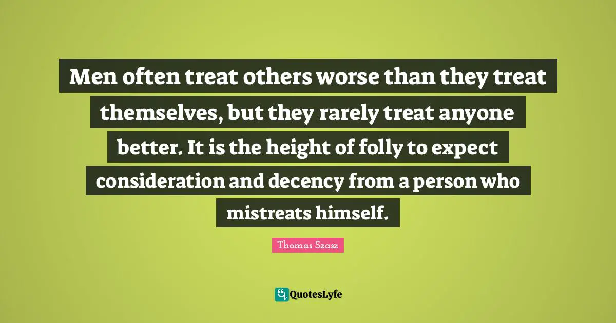 Men often treat others worse than they treat themselves, but they rarely treat anyone better. It is the height of folly to expect consideration and decency from a person who mistreats himself.