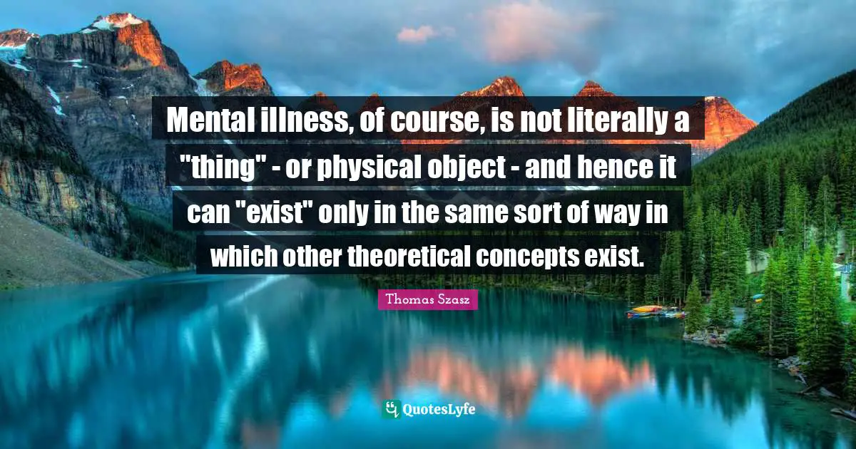Bipolar Quotes: "Mental illness, of course, is not literally a "thing" - or physical object - and hence it can "exist" only in the same sort of way in which other theoretical concepts exist."