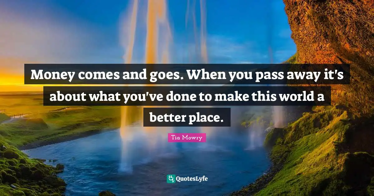 Passing Quotes: "Money comes and goes. When you pass away it's about what you've done to make this world a better place."