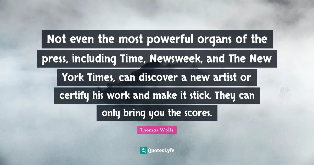 Thomas Wolfe Quotes: "Not even the most powerful organs of the press, including Time, Newsweek, and The New York Times, can discover a new artist or certify his work and make it stick. They can only bring you the scores."