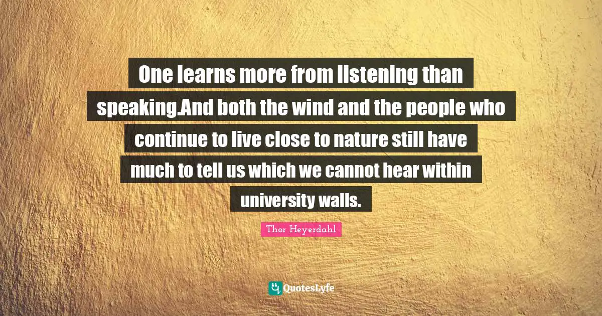 One learns more from listening than speaking.And both the wind and the people who continue to live close to nature still have much to tell us which we cannot hear within university walls.