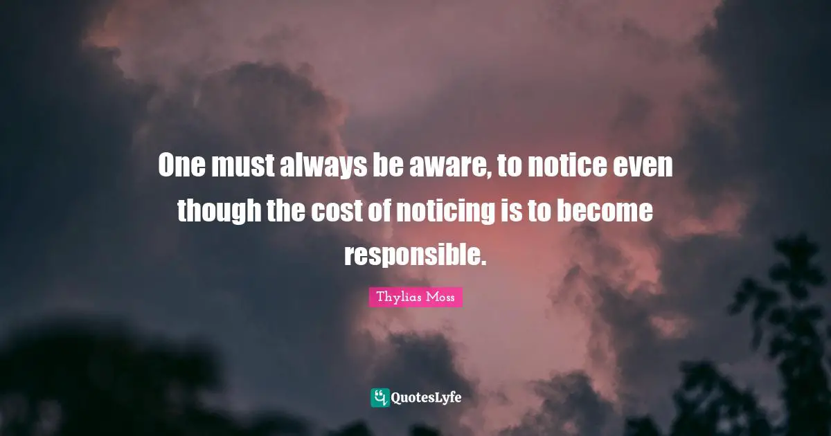 One must always be aware, to notice even though the cost of noticing is to become responsible.