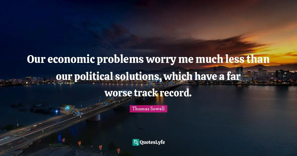 Our economic problems worry me much less than our political solutions, which have a far worse track record.