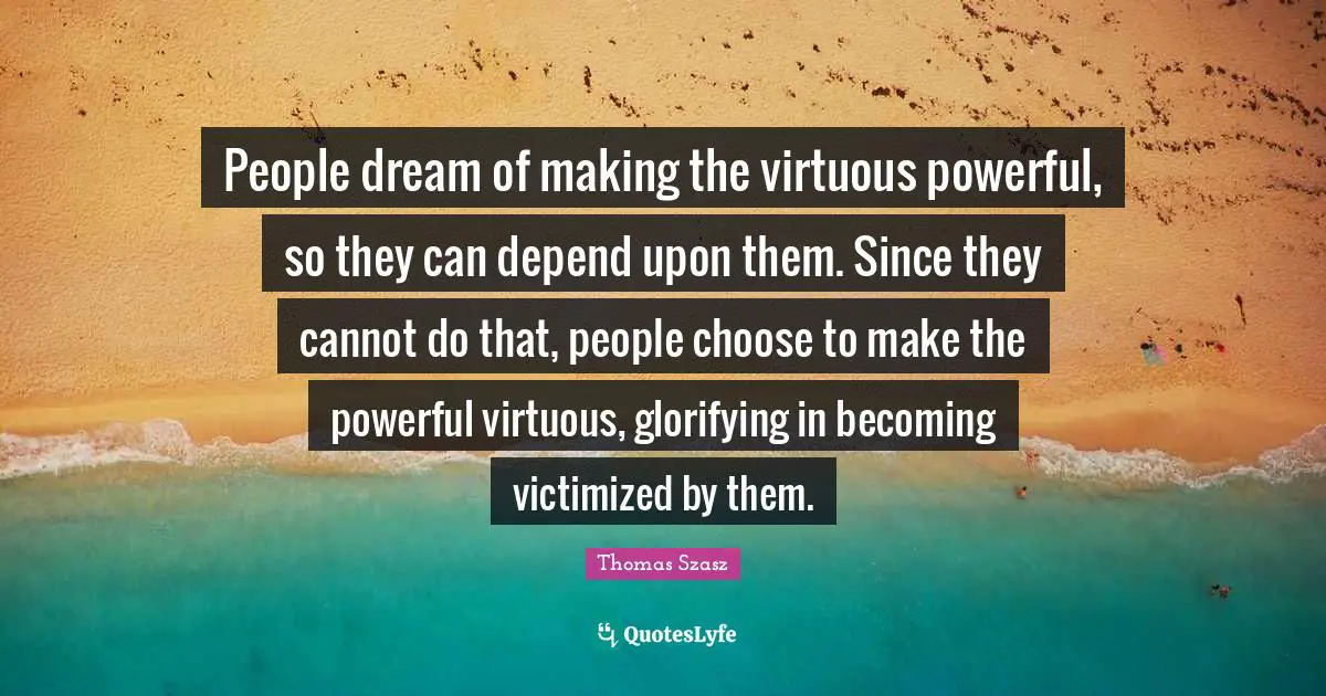 People dream of making the virtuous powerful, so they can depend upon them. Since they cannot do that, people choose to make the powerful virtuous, glorifying in becoming victimized by them.
