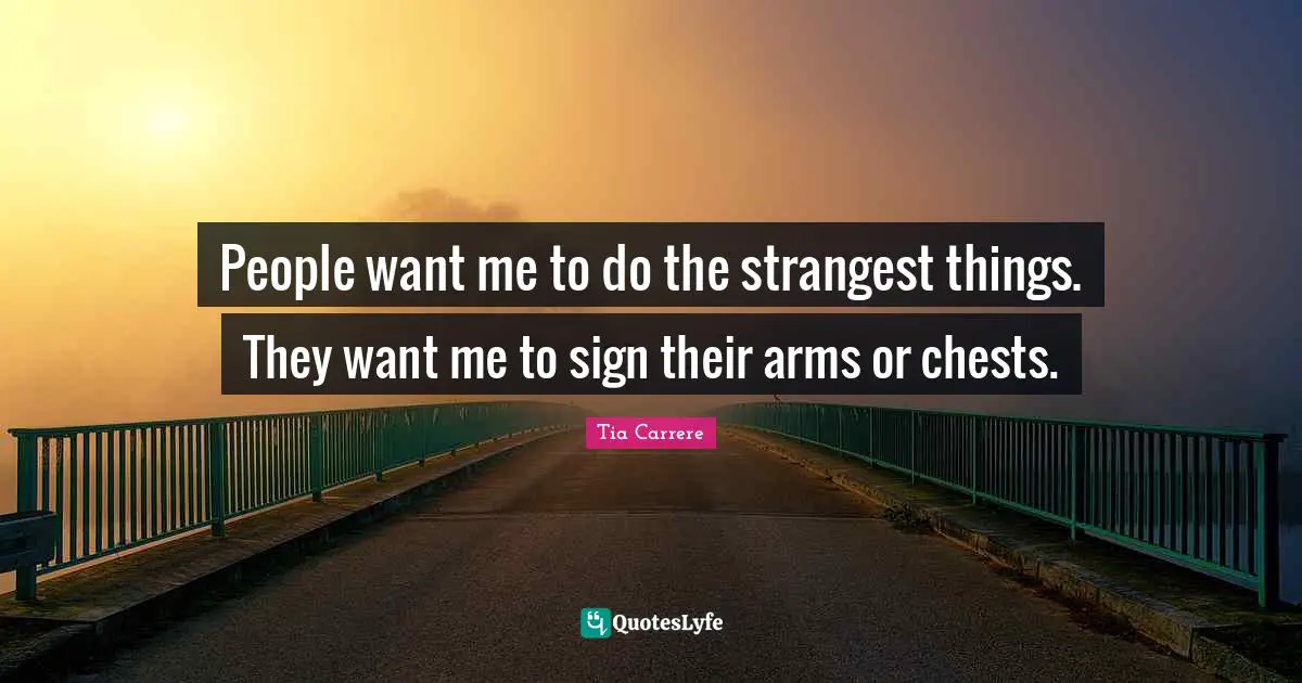 People want me to do the strangest things. They want me to sign their arms or chests.