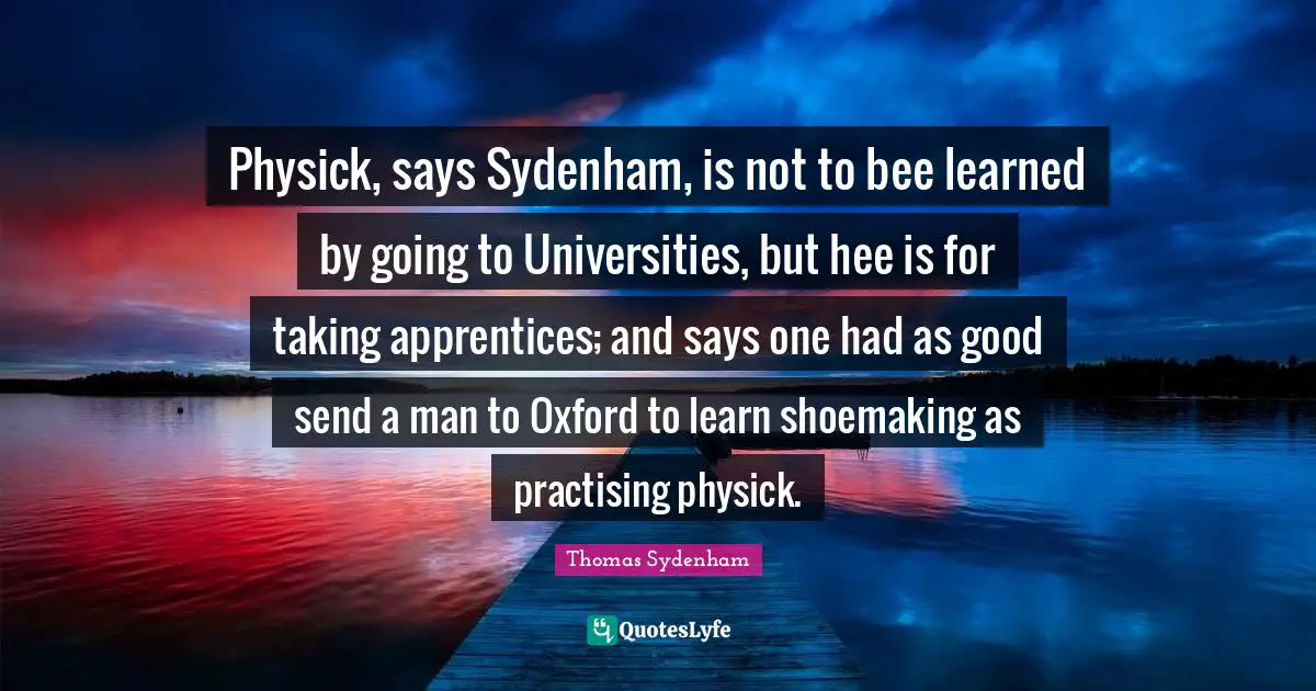 Physick, says Sydenham, is not to bee learned by going to Universities, but hee is for taking apprentices; and says one had as good send a man to Oxford to learn shoemaking as practising physick.