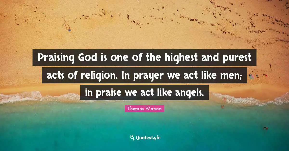 Praising God is one of the highest and purest acts of religion. In prayer we act like men; in praise we act like angels.