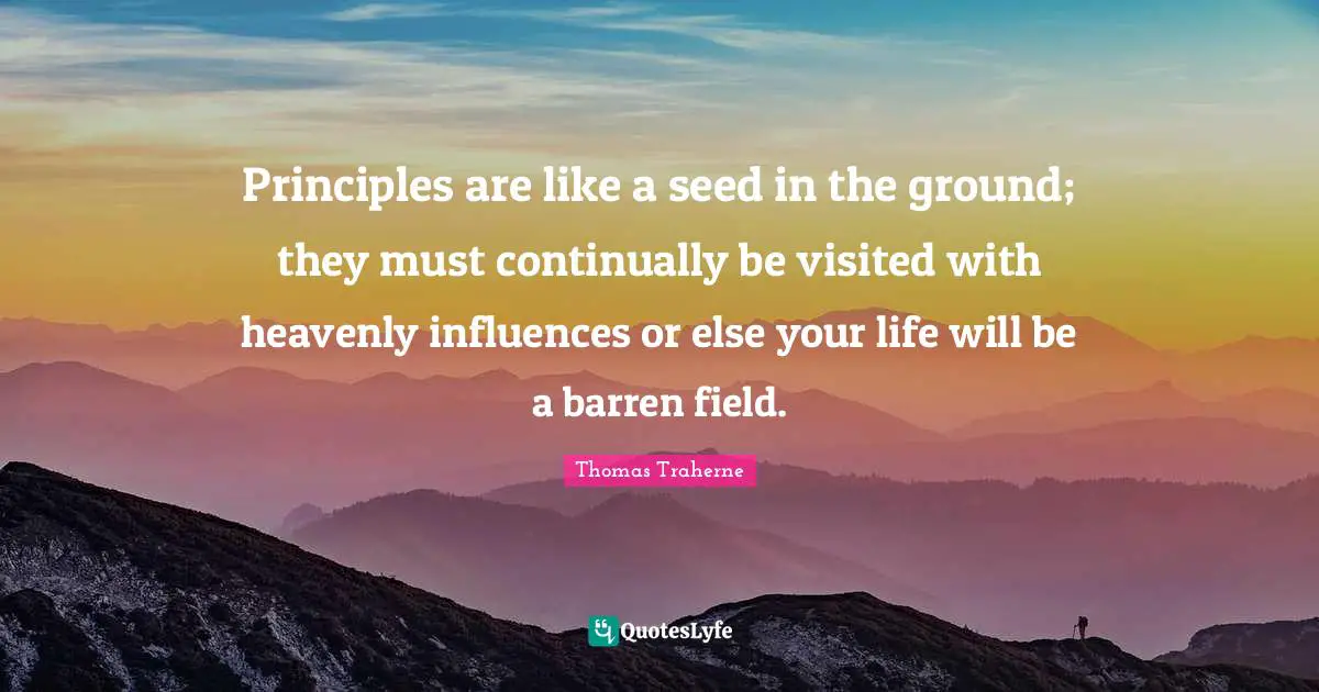Thomas Traherne Quotes: "Principles are like a seed in the ground; they must continually be visited with heavenly influences or else your life will be a barren field."