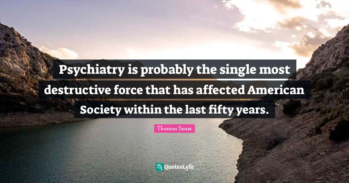 Psychiatry is probably the single most destructive force that has affected American Society within the last fifty years.