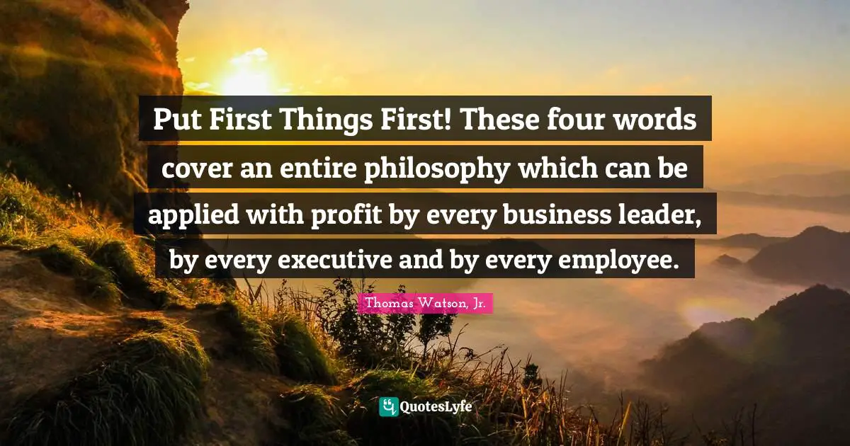 Put First Things First! These four words cover an entire philosophy which can be applied with profit by every business leader, by every executive and by every employee.