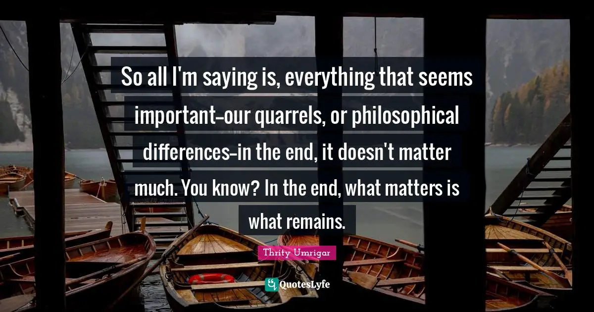 So all I'm saying is, everything that seems important--our quarrels, or philosophical differences--in the end, it doesn't matter much. You know? In the end, what matters is what remains.
