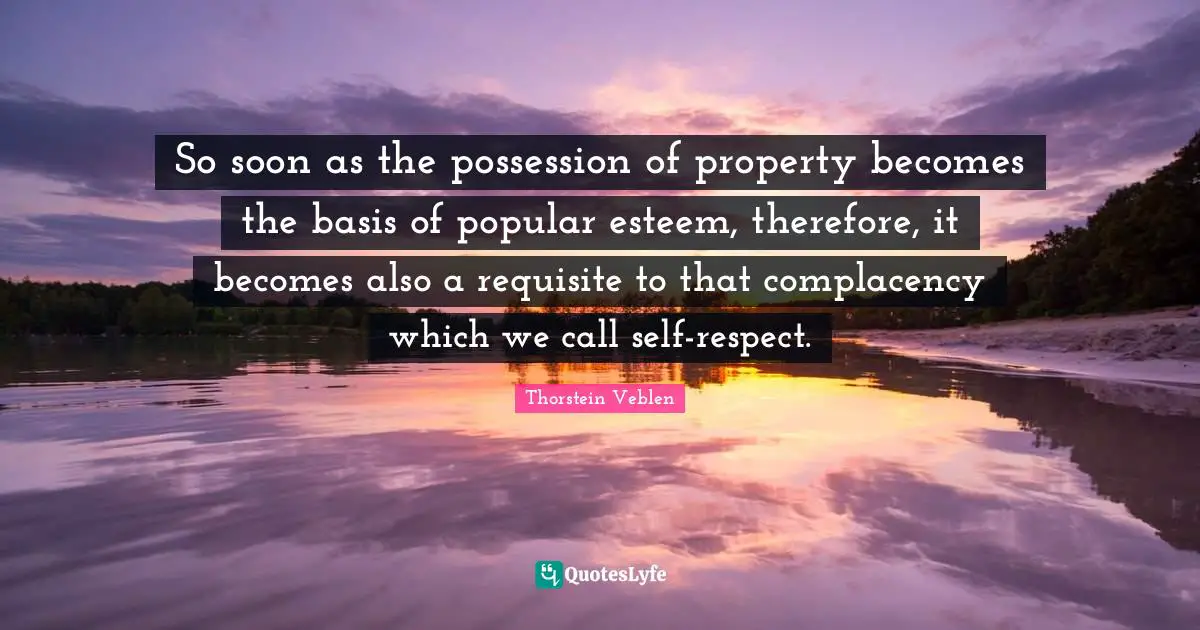 So soon as the possession of property becomes the basis of popular esteem, therefore, it becomes also a requisite to that complacency which we call self-respect.