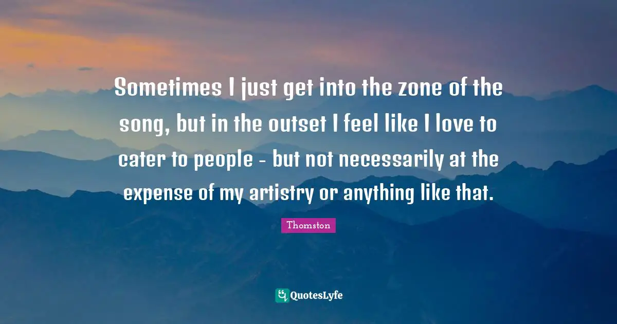 Thomston Quotes: "Sometimes I just get into the zone of the song, but in the outset I feel like I love to cater to people - but not necessarily at the expense of my artistry or anything like that."
