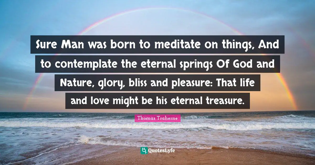 Thomas Traherne Quotes: "Sure Man was born to meditate on things, And to contemplate the eternal springs Of God and Nature, glory, bliss and pleasure: That life and love might be his eternal treasure."