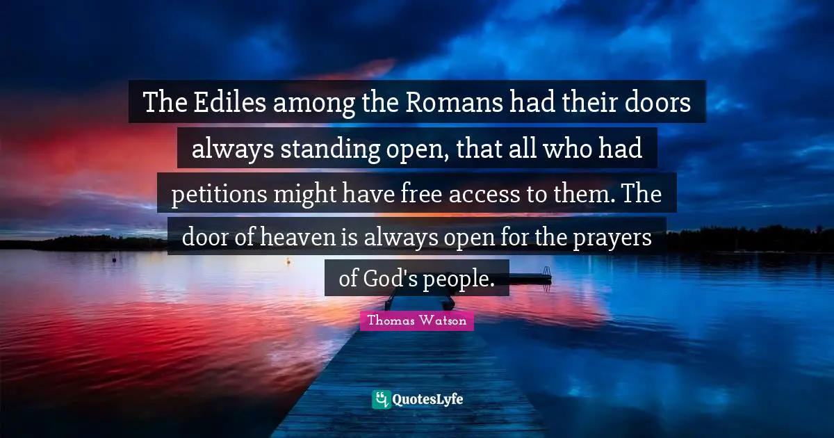 The Ediles among the Romans had their doors always standing open, that all who had petitions might have free access to them. The door of heaven is always open for the prayers of God's people.